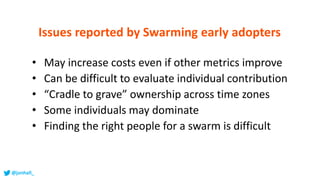 • May increase costs even if other metrics improve
• Can be difficult to evaluate individual contribution
• “Cradle to grave” ownership across time zones
• Some individuals may dominate
• Finding the right people for a swarm is difficult
Issues reported by Swarming early adopters
@jonhall_
 