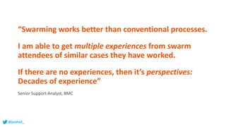 “Swarming works better than conventional processes.
I am able to get multiple experiences from swarm
attendees of similar cases they have worked.
If there are no experiences, then it’s perspectives:
Decades of experience”
Senior Support Analyst, BMC
@jonhall_
 