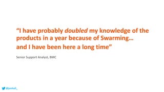 “I have probably doubled my knowledge of the
products in a year because of Swarming…
and I have been here a long time”
Senior Support Analyst, BMC
@jonhall_
 