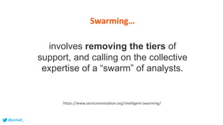 involves removing the tiers of
support, and calling on the collective
expertise of a “swarm” of analysts.
https://www.serviceinnovation.org/intelligent-swarming/
Swarming…
@jonhall_
 