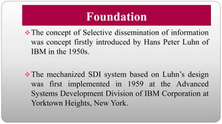 Foundation
The concept of Selective dissemination of information
was concept firstly introduced by Hans Peter Luhn of
IBM in the 1950s.
The mechanized SDI system based on Luhn’s design
was first implemented in 1959 at the Advanced
Systems Development Division of IBM Corporation at
Yorktown Heights, New York.
 