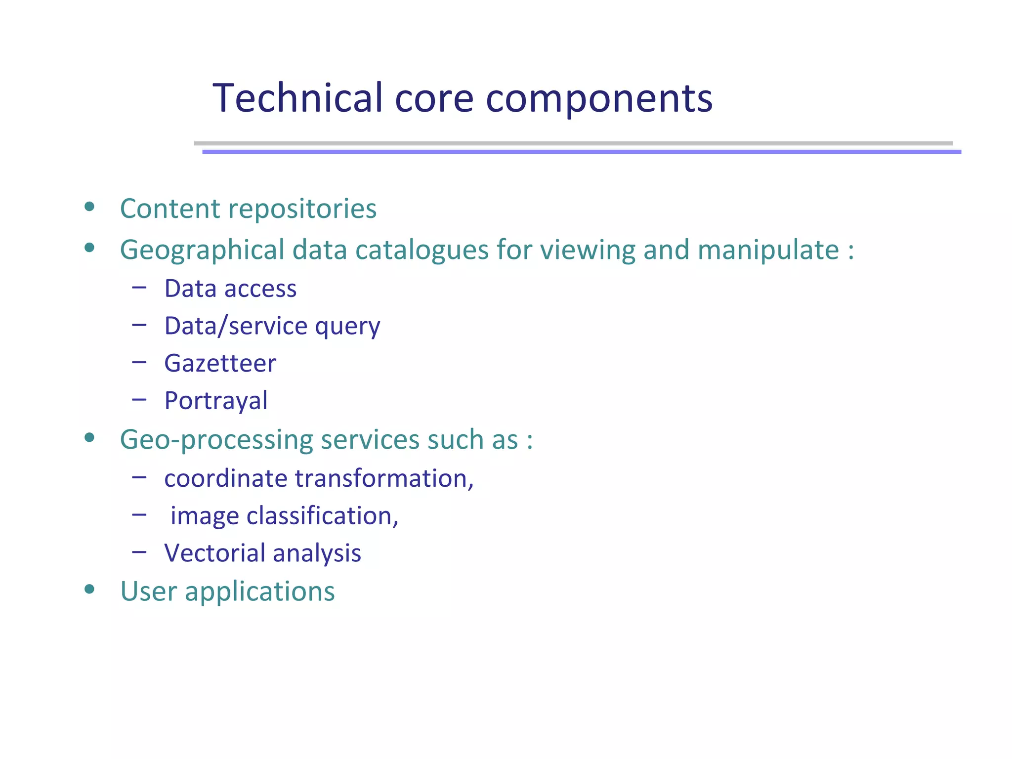 Technical core components
• Content repositories
• Geographical data catalogues for viewing and manipulate :
– Data access
– Data/service query
– Gazetteer
– Portrayal
• Geo-processing services such as :
– coordinate transformation,
– image classification,
– Vectorial analysis
• User applications
 