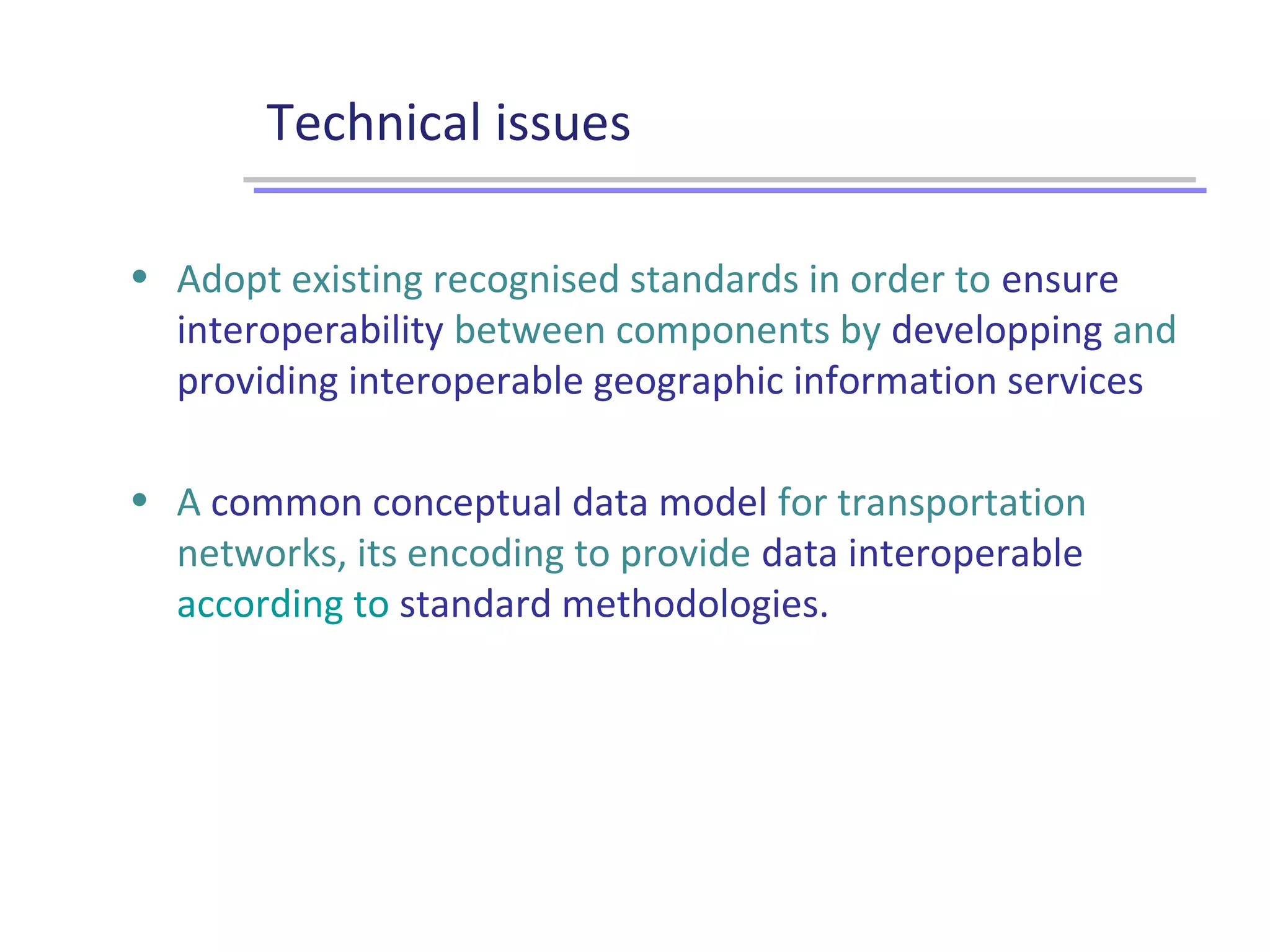 Technical issues
• Adopt existing recognised standards in order to ensure
interoperability between components by developping and
providing interoperable geographic information services
• A common conceptual data model for transportation
networks, its encoding to provide data interoperable
according to standard methodologies.
 