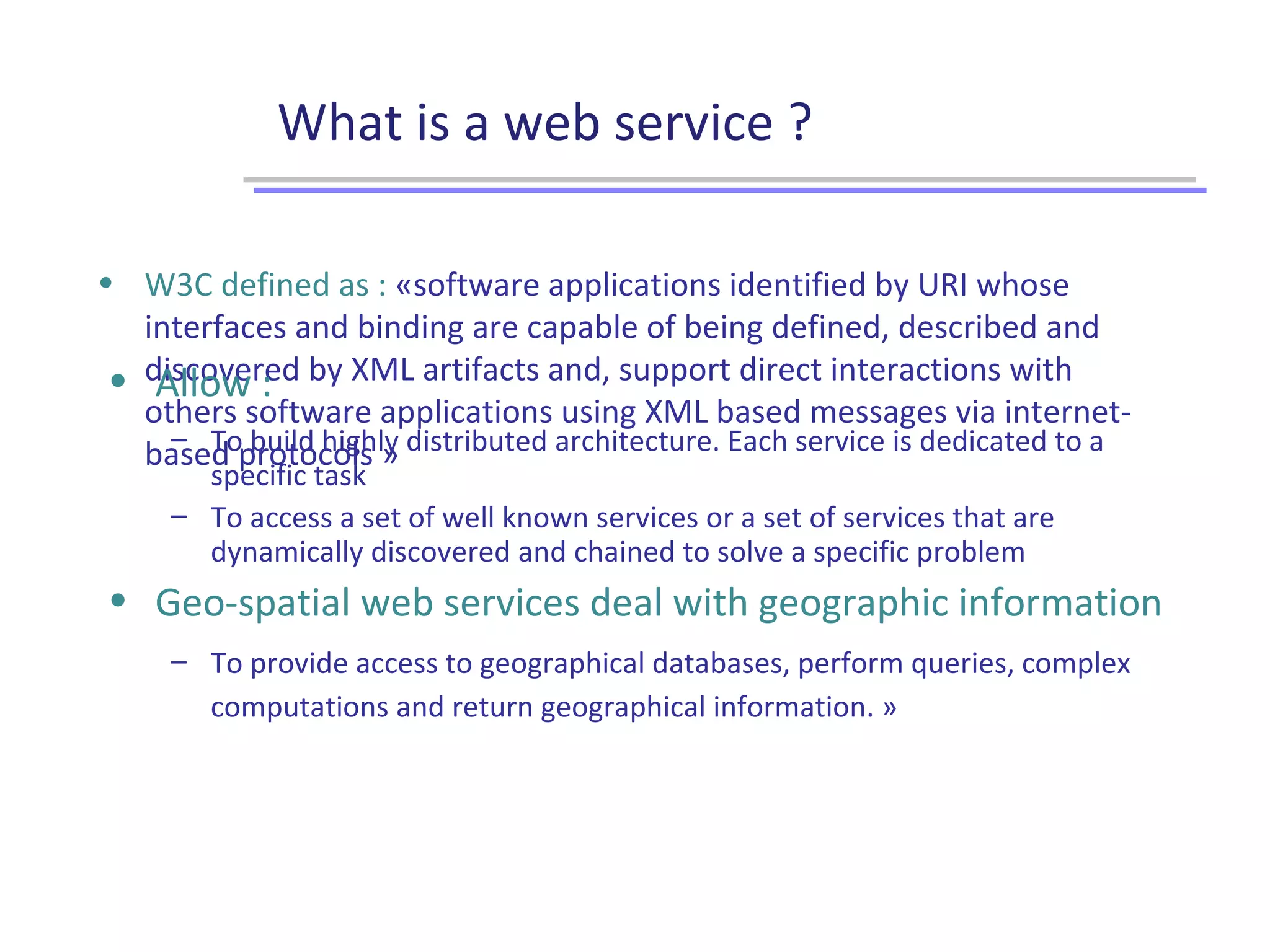 What is a web service ?
• W3C defined as : «software applications identified by URI whose
interfaces and binding are capable of being defined, described and
discovered by XML artifacts and, support direct interactions with
others software applications using XML based messages via internet-
based protocols »
• Allow :
– To build highly distributed architecture. Each service is dedicated to a
specific task
– To access a set of well known services or a set of services that are
dynamically discovered and chained to solve a specific problem
• Geo-spatial web services deal with geographic information
– To provide access to geographical databases, perform queries, complex
computations and return geographical information. »
 