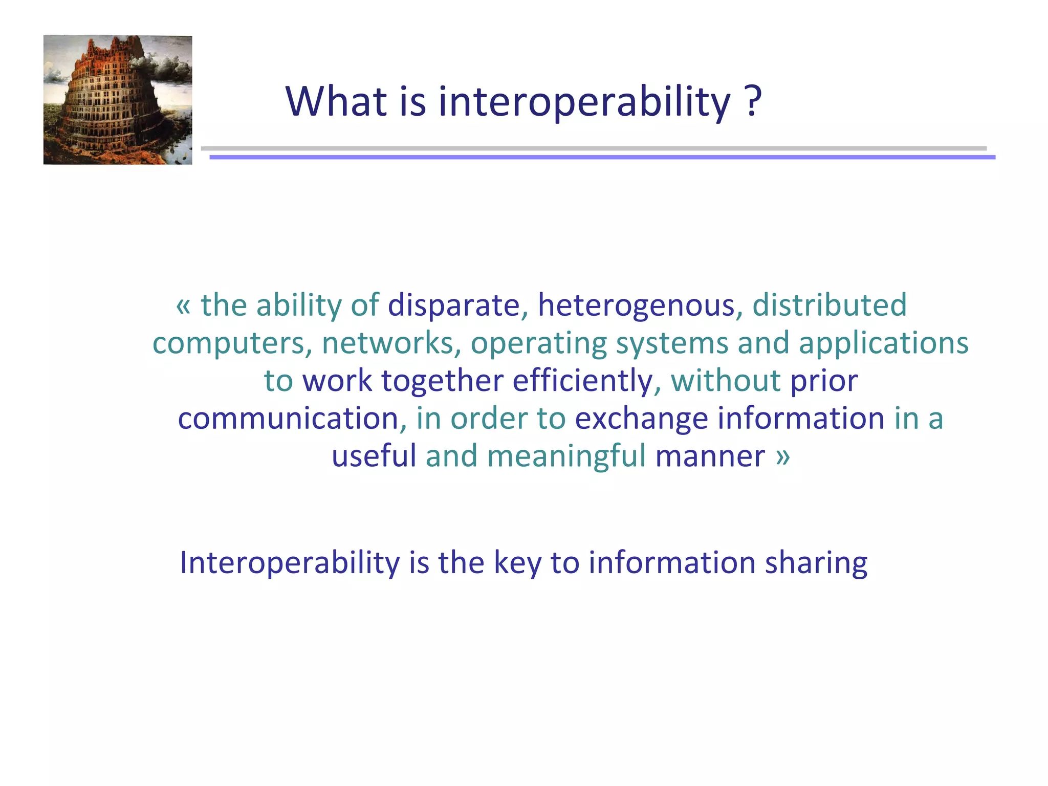What is interoperability ?
« the ability of disparate, heterogenous, distributed
computers, networks, operating systems and applications
to work together efficiently, without prior
communication, in order to exchange information in a
useful and meaningful manner »
Interoperability is the key to information sharing
 
