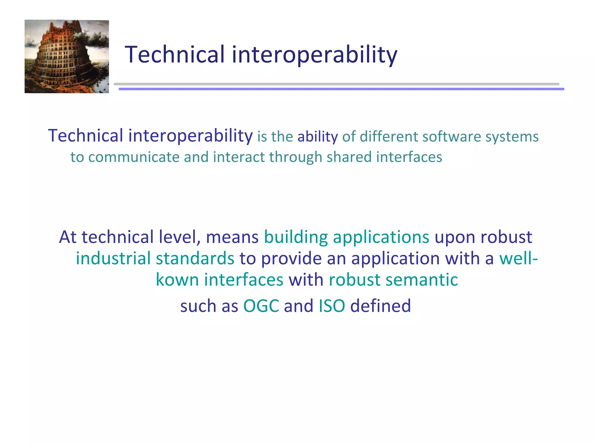Technical interoperability
Technical interoperability is the ability of different software systems
to communicate and interact through shared interfaces
At technical level, means building applications upon robust
industrial standards to provide an application with a well-
kown interfaces with robust semantic
such as OGC and ISO defined
 