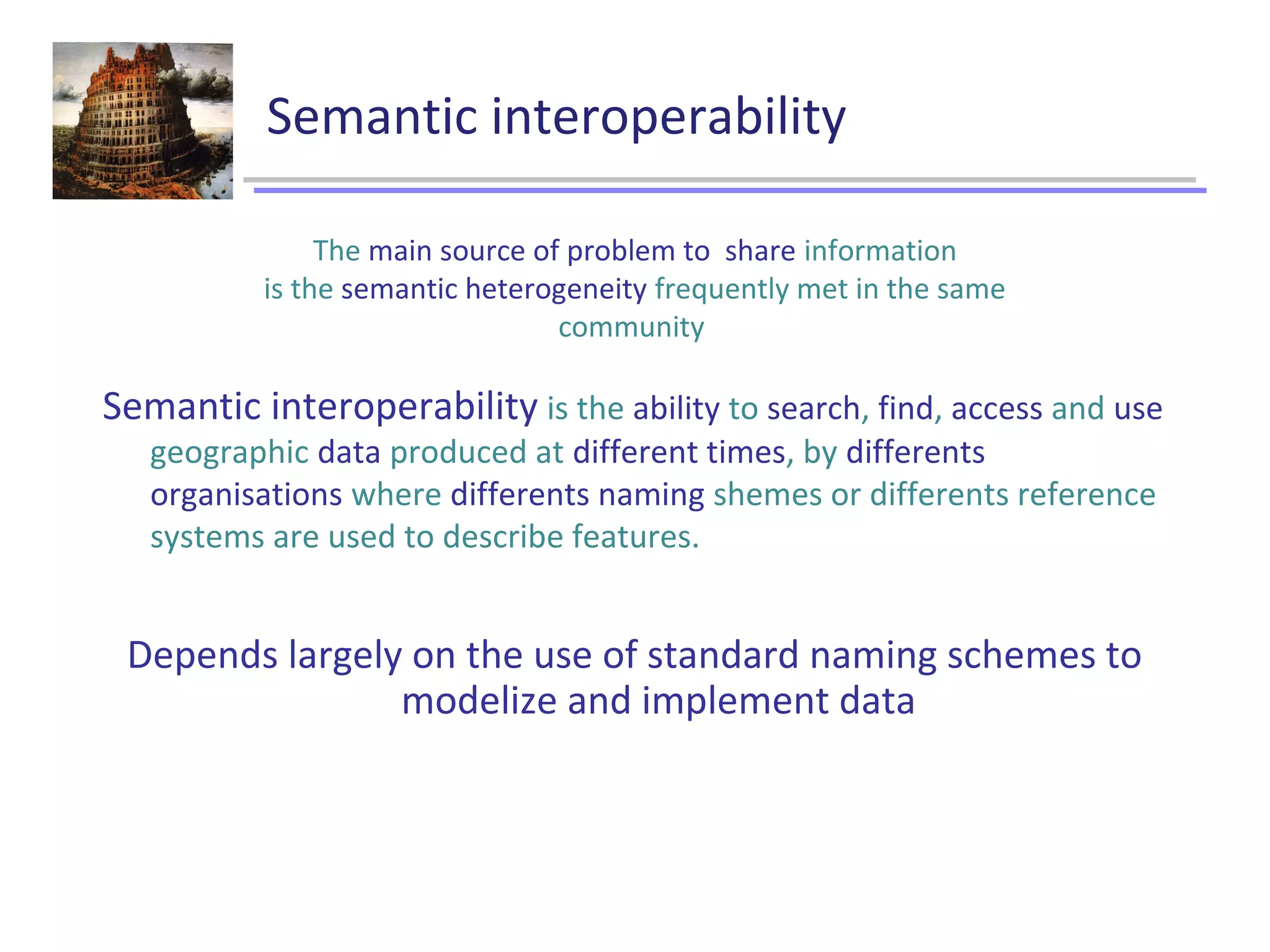 Semantic interoperability
Semantic interoperability is the ability to search, find, access and use
geographic data produced at different times, by differents
organisations where differents naming shemes or differents reference
systems are used to describe features.
Depends largely on the use of standard naming schemes to
modelize and implement data
The main source of problem to share information
is the semantic heterogeneity frequently met in the same
community
 