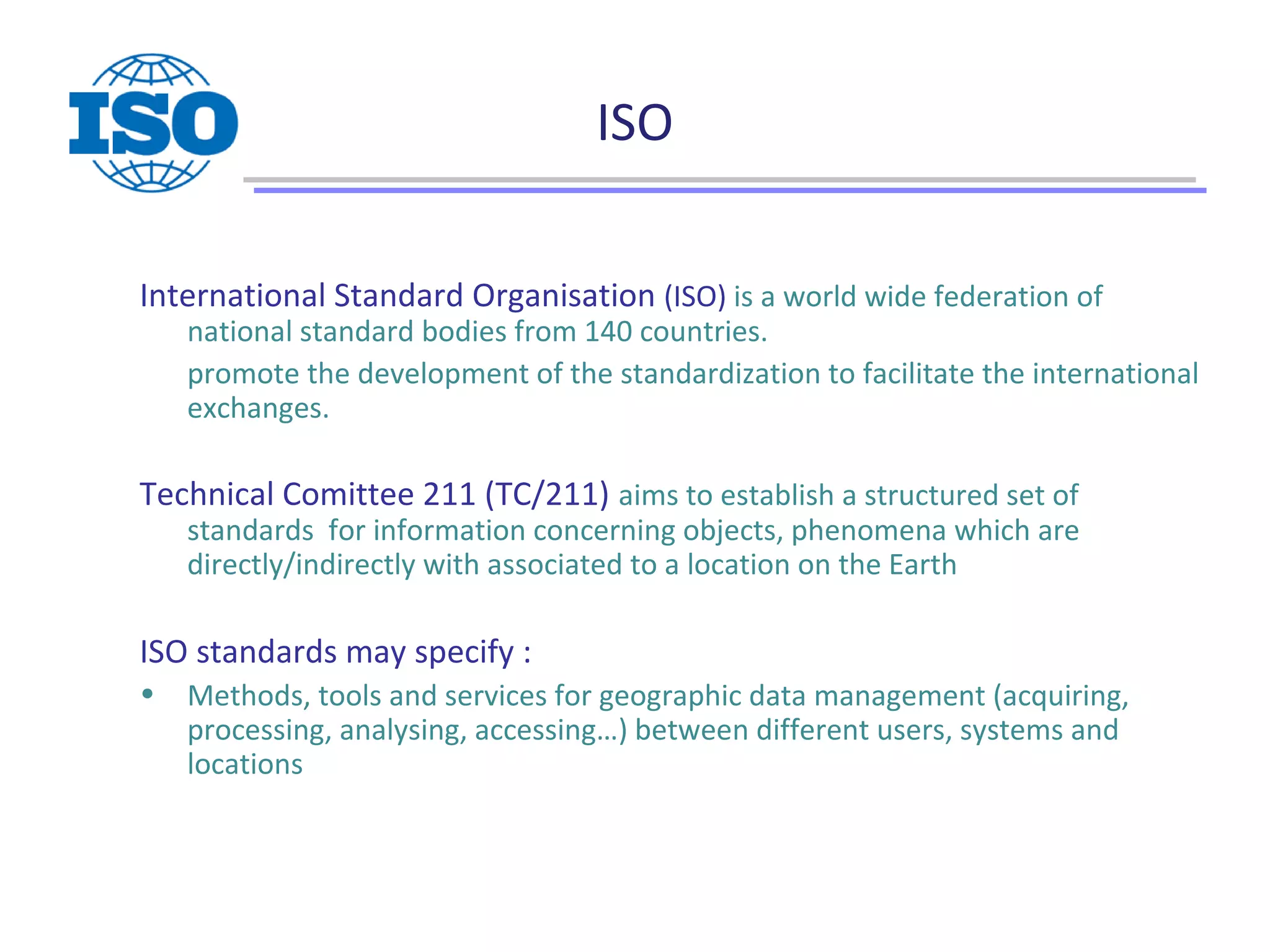 ISO
International Standard Organisation (ISO) is a world wide federation of
national standard bodies from 140 countries.
promote the development of the standardization to facilitate the international
exchanges.
Technical Comittee 211 (TC/211) aims to establish a structured set of
standards for information concerning objects, phenomena which are
directly/indirectly with associated to a location on the Earth
ISO standards may specify :
• Methods, tools and services for geographic data management (acquiring,
processing, analysing, accessing…) between different users, systems and
locations
 