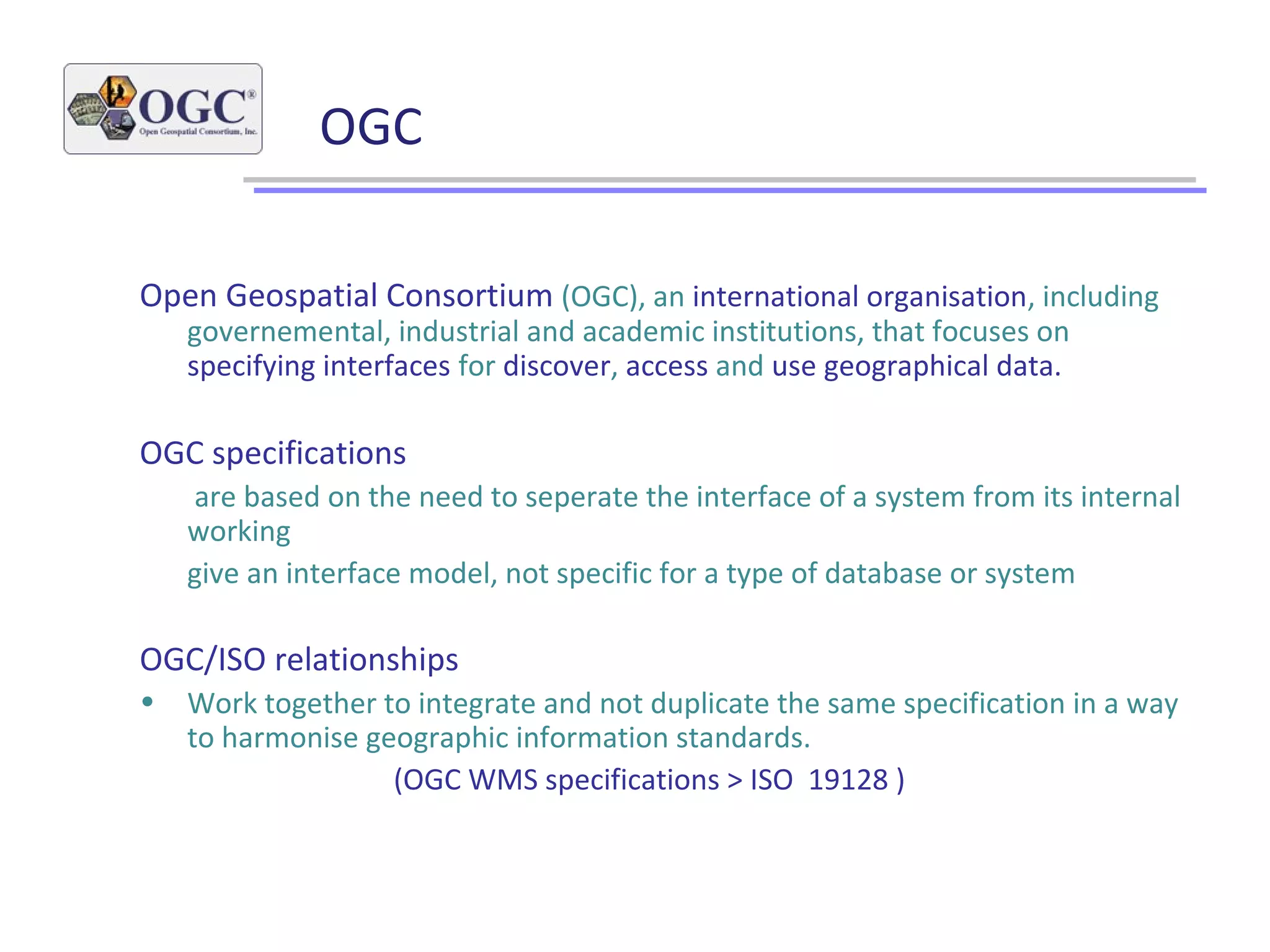 OGC
Open Geospatial Consortium (OGC), an international organisation, including
governemental, industrial and academic institutions, that focuses on
specifying interfaces for discover, access and use geographical data.
OGC specifications
are based on the need to seperate the interface of a system from its internal
working
give an interface model, not specific for a type of database or system
OGC/ISO relationships
• Work together to integrate and not duplicate the same specification in a way
to harmonise geographic information standards.
(OGC WMS specifications > ISO 19128 )
 