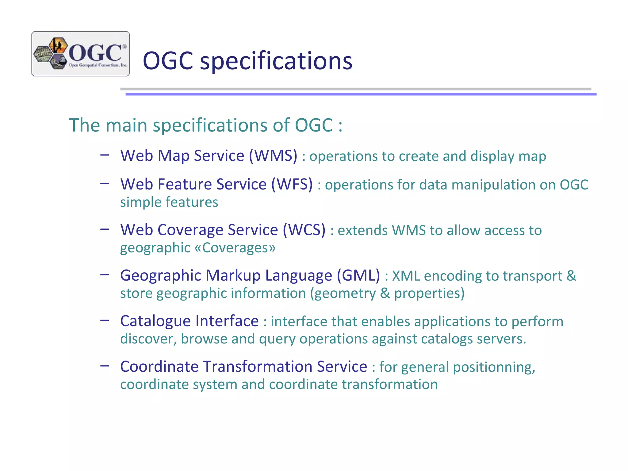 OGC specifications
The main specifications of OGC :
– Web Map Service (WMS) : operations to create and display map
– Web Feature Service (WFS) : operations for data manipulation on OGC
simple features
– Web Coverage Service (WCS) : extends WMS to allow access to
geographic «Coverages»
– Geographic Markup Language (GML) : XML encoding to transport &
store geographic information (geometry & properties)
– Catalogue Interface : interface that enables applications to perform
discover, browse and query operations against catalogs servers.
– Coordinate Transformation Service : for general positionning,
coordinate system and coordinate transformation
 