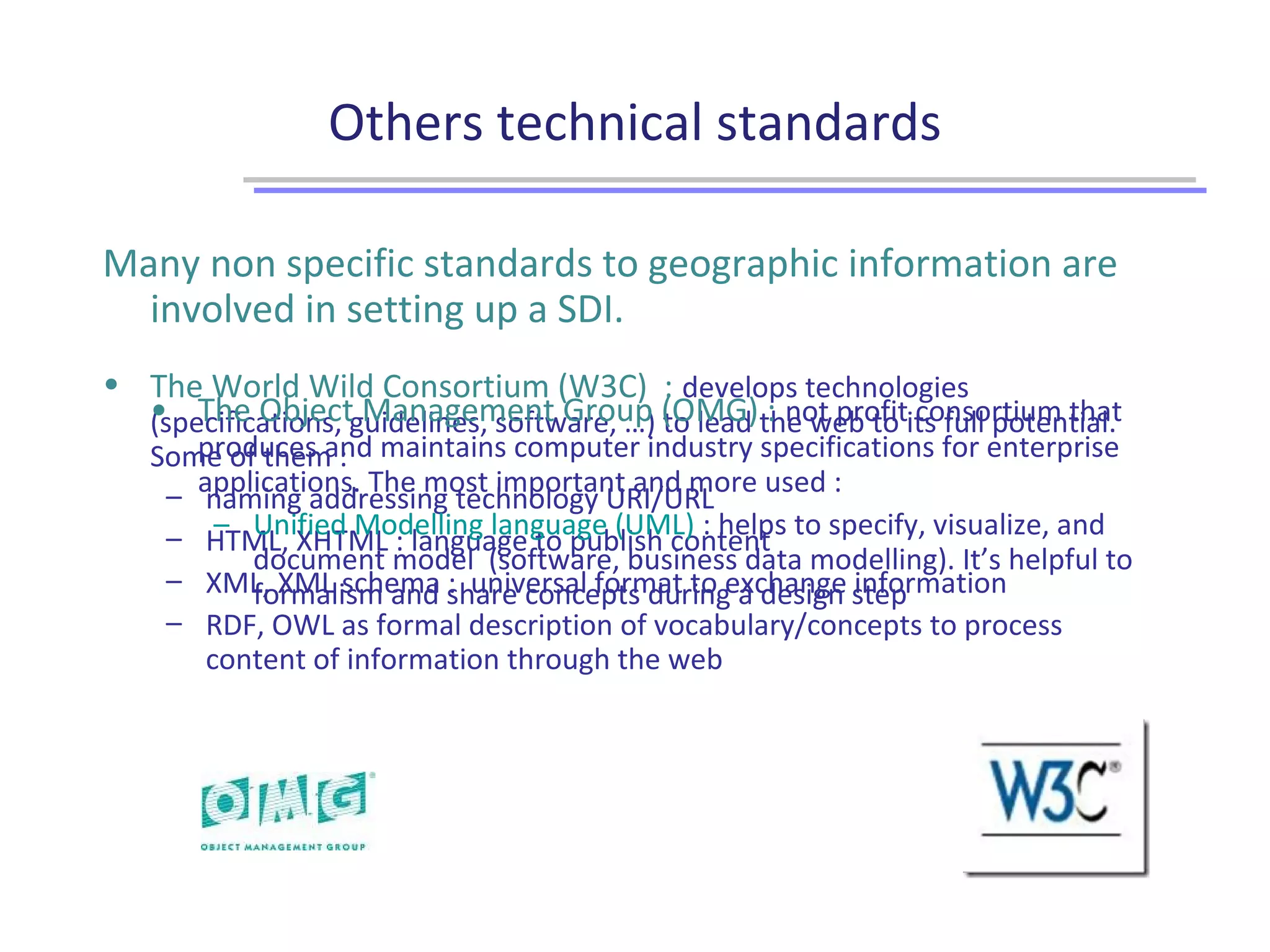 Others technical standards
Many non specific standards to geographic information are
involved in setting up a SDI.
• The World Wild Consortium (W3C) : develops technologies
(specifications, guidelines, software, …) to lead the web to its full potential.
Some of them :
– naming addressing technology URI/URL
– HTML, XHTML : language to publish content
– XML, XML schema : universal format to exchange information
– RDF, OWL as formal description of vocabulary/concepts to process
content of information through the web
• The Object Management Group (OMG) : not profit consortium that
produces and maintains computer industry specifications for enterprise
applications. The most important and more used :
– Unified Modelling language (UML) : helps to specify, visualize, and
document model (software, business data modelling). It’s helpful to
formalism and share concepts during a design step
 