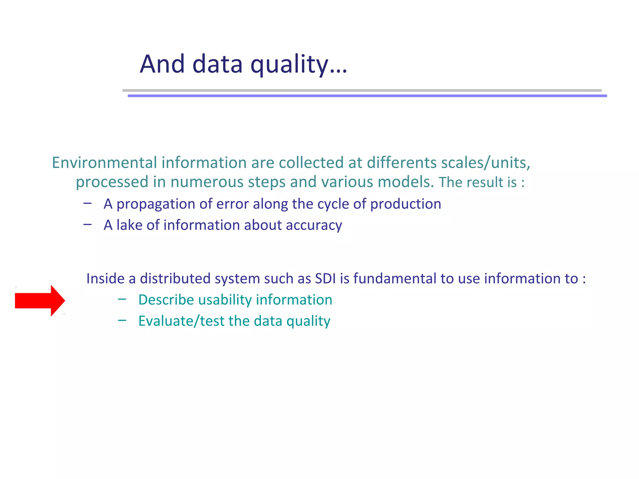 And data quality…
Inside a distributed system such as SDI is fundamental to use information to :
– Describe usability information
– Evaluate/test the data quality
Environmental information are collected at differents scales/units,
processed in numerous steps and various models. The result is :
– A propagation of error along the cycle of production
– A lake of information about accuracy
 