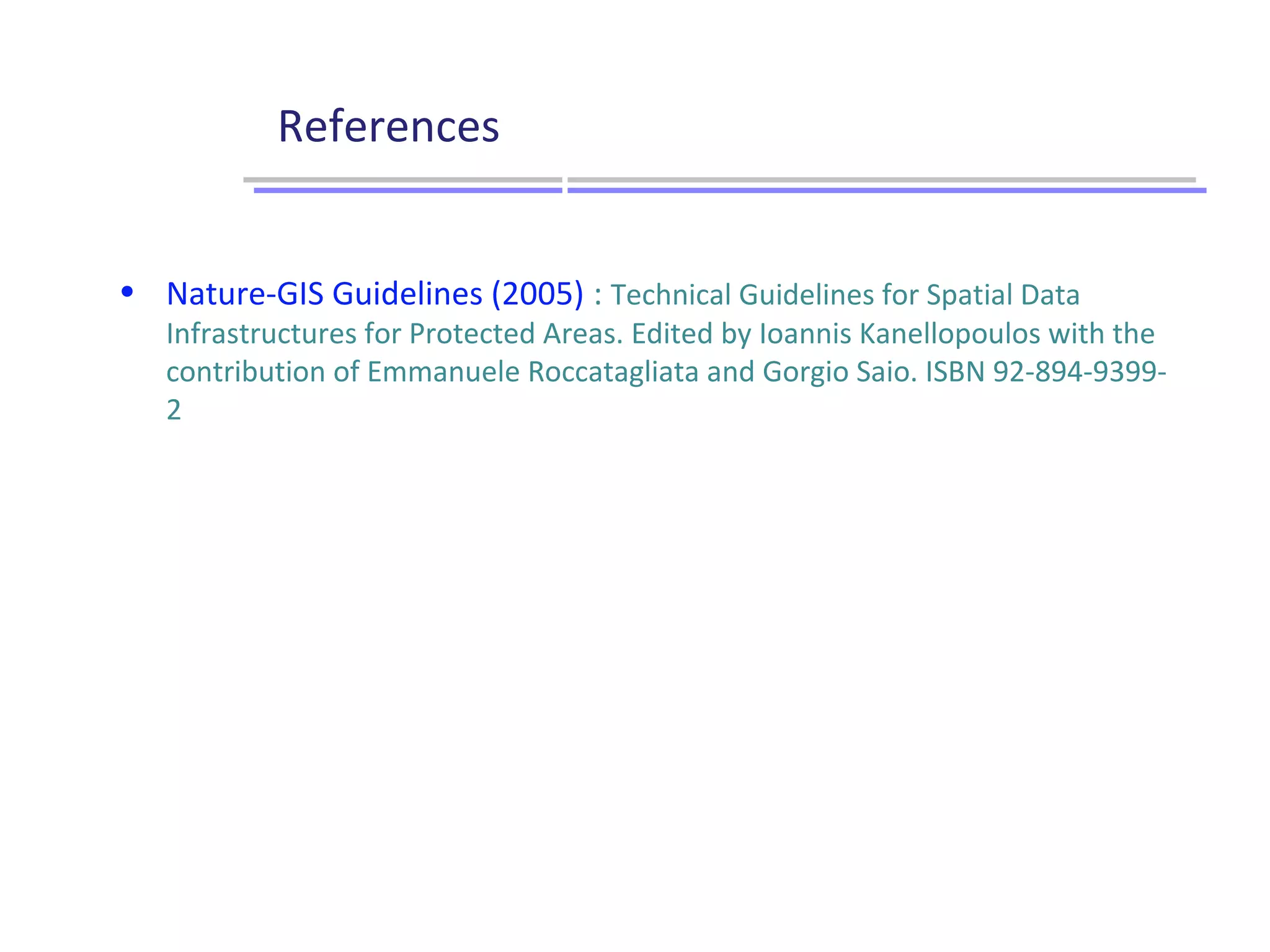 References
Gouvernance et pilotage
Utilisateurs
Producteurs
Stratégie / Objectifs
Données
Services
Applications
Infrastructure technique
• Nature-GIS Guidelines (2005) : Technical Guidelines for Spatial Data
Infrastructures for Protected Areas. Edited by Ioannis Kanellopoulos with the
contribution of Emmanuele Roccatagliata and Gorgio Saio. ISBN 92-894-9399-
2
 