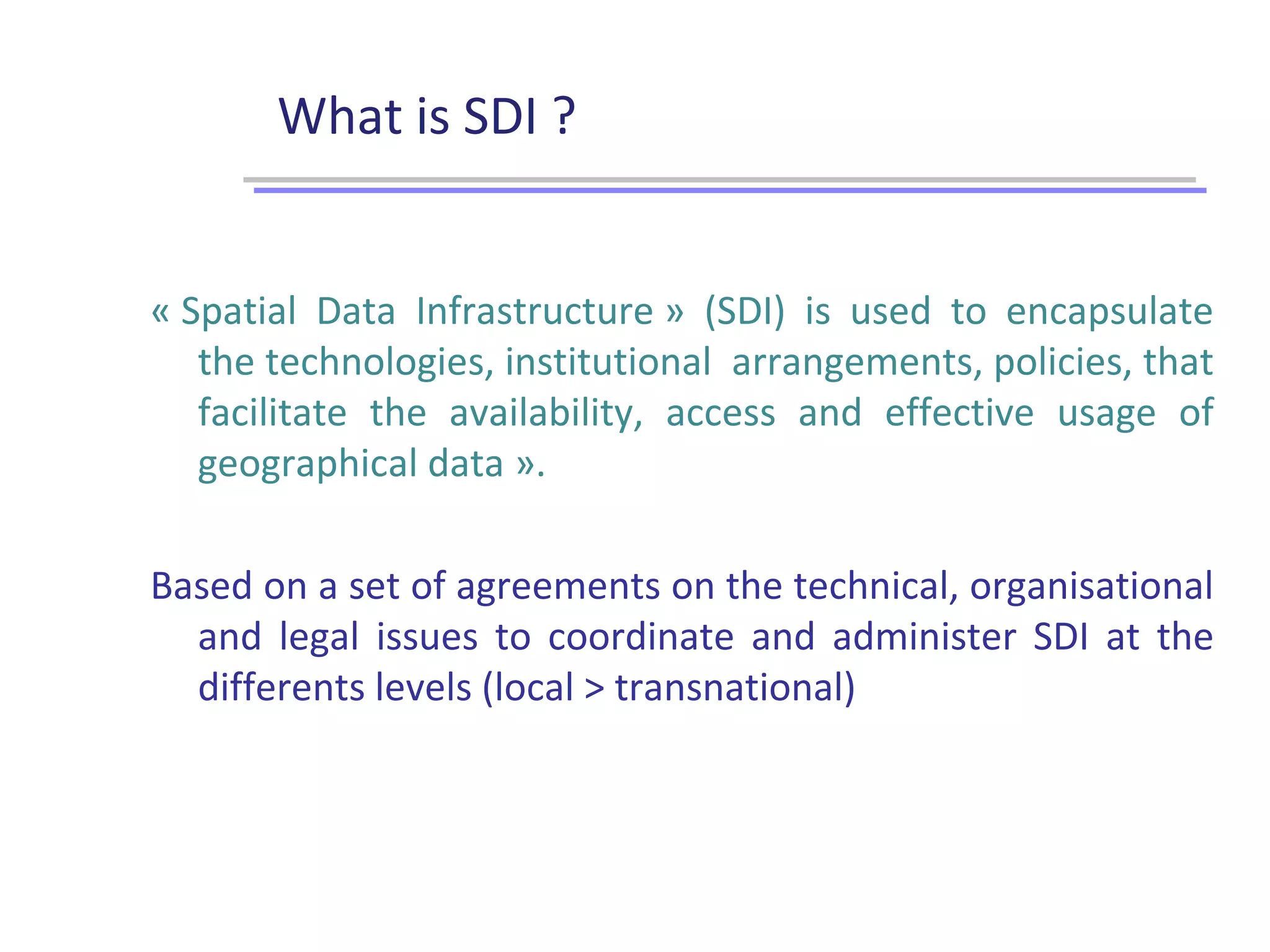 What is SDI ?
« Spatial Data Infrastructure » (SDI) is used to encapsulate
the technologies, institutional arrangements, policies, that
facilitate the availability, access and effective usage of
geographical data ».
Based on a set of agreements on the technical, organisational
and legal issues to coordinate and administer SDI at the
differents levels (local > transnational)
 