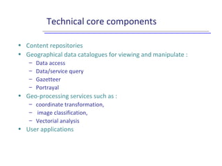 Technical core components
• Content repositories
• Geographical data catalogues for viewing and manipulate :
– Data access
– Data/service query
– Gazetteer
– Portrayal
• Geo-processing services such as :
– coordinate transformation,
– image classification,
– Vectorial analysis
• User applications
 