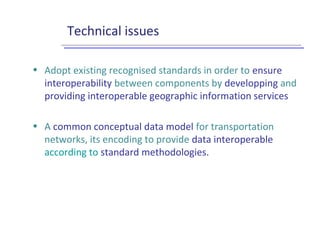 Technical issues
• Adopt existing recognised standards in order to ensure
interoperability between components by developping and
providing interoperable geographic information services
• A common conceptual data model for transportation
networks, its encoding to provide data interoperable
according to standard methodologies.
 