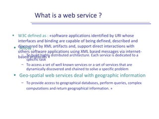 What is a web service ?
• W3C defined as : «software applications identified by URI whose
interfaces and binding are capable of being defined, described and
discovered by XML artifacts and, support direct interactions with
others software applications using XML based messages via internet-
based protocols »
• Allow :
– To build highly distributed architecture. Each service is dedicated to a
specific task
– To access a set of well known services or a set of services that are
dynamically discovered and chained to solve a specific problem
• Geo-spatial web services deal with geographic information
– To provide access to geographical databases, perform queries, complex
computations and return geographical information. »
 