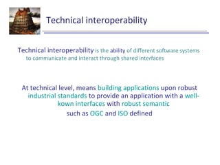 Technical interoperability
Technical interoperability is the ability of different software systems
to communicate and interact through shared interfaces
At technical level, means building applications upon robust
industrial standards to provide an application with a well-
kown interfaces with robust semantic
such as OGC and ISO defined
 