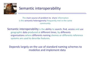 Semantic interoperability
Semantic interoperability is the ability to search, find, access and use
geographic data produced at different times, by differents
organisations where differents naming shemes or differents reference
systems are used to describe features.
Depends largely on the use of standard naming schemes to
modelize and implement data
The main source of problem to share information
is the semantic heterogeneity frequently met in the same
community
 