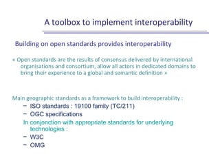 A toolbox to implement interoperability
Building on open standards provides interoperability
« Open standards are the results of consensus delivered by international
organisations and consortium, allow all actors in dedicated domains to
bring their experience to a global and semantic definition »
Main geographic standards as a framework to build interoperability :
– ISO standards : 19100 family (TC/211)
– OGC specifications
In conjonction with appropriate standards for underlying
technologies :
– W3C
– OMG
 