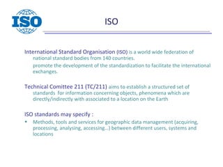 ISO
International Standard Organisation (ISO) is a world wide federation of
national standard bodies from 140 countries.
promote the development of the standardization to facilitate the international
exchanges.
Technical Comittee 211 (TC/211) aims to establish a structured set of
standards for information concerning objects, phenomena which are
directly/indirectly with associated to a location on the Earth
ISO standards may specify :
• Methods, tools and services for geographic data management (acquiring,
processing, analysing, accessing…) between different users, systems and
locations
 