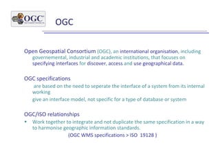 OGC
Open Geospatial Consortium (OGC), an international organisation, including
governemental, industrial and academic institutions, that focuses on
specifying interfaces for discover, access and use geographical data.
OGC specifications
are based on the need to seperate the interface of a system from its internal
working
give an interface model, not specific for a type of database or system
OGC/ISO relationships
• Work together to integrate and not duplicate the same specification in a way
to harmonise geographic information standards.
(OGC WMS specifications > ISO 19128 )
 