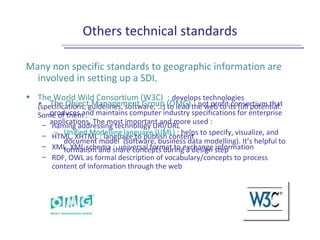 Others technical standards
Many non specific standards to geographic information are
involved in setting up a SDI.
• The World Wild Consortium (W3C) : develops technologies
(specifications, guidelines, software, …) to lead the web to its full potential.
Some of them :
– naming addressing technology URI/URL
– HTML, XHTML : language to publish content
– XML, XML schema : universal format to exchange information
– RDF, OWL as formal description of vocabulary/concepts to process
content of information through the web
• The Object Management Group (OMG) : not profit consortium that
produces and maintains computer industry specifications for enterprise
applications. The most important and more used :
– Unified Modelling language (UML) : helps to specify, visualize, and
document model (software, business data modelling). It’s helpful to
formalism and share concepts during a design step
 