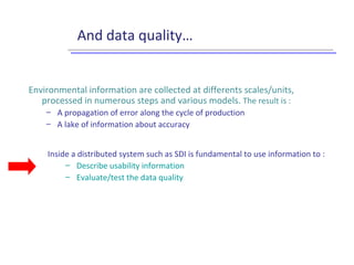 And data quality…
Inside a distributed system such as SDI is fundamental to use information to :
– Describe usability information
– Evaluate/test the data quality
Environmental information are collected at differents scales/units,
processed in numerous steps and various models. The result is :
– A propagation of error along the cycle of production
– A lake of information about accuracy
 