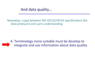 And data quality…
Nowadays, a gap between ISO 19113/19114 specifications (for
data producer) and users understanding
A Terminology more suitable must be develop to
integrate and use information about data quality
 