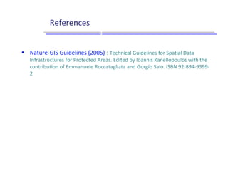 References
Gouvernance et pilotage
Utilisateurs
Producteurs
Stratégie / Objectifs
Données
Services
Applications
Infrastructure technique
• Nature-GIS Guidelines (2005) : Technical Guidelines for Spatial Data
Infrastructures for Protected Areas. Edited by Ioannis Kanellopoulos with the
contribution of Emmanuele Roccatagliata and Gorgio Saio. ISBN 92-894-9399-
2
 