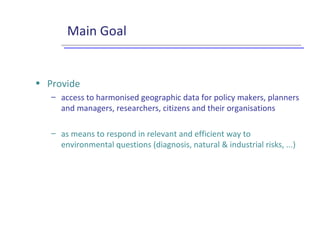 Main Goal
• Provide
– access to harmonised geographic data for policy makers, planners
and managers, researchers, citizens and their organisations
– as means to respond in relevant and efficient way to
environmental questions (diagnosis, natural & industrial risks, ...)
 