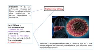 DEFINICIÓN  Es una
enfermedad infecciosa del
hígado causada por distintos
virus caracterizada por
necrosis hepatocelular e
inflamación.
HEPATITIS VIRAL
CLASIFICACIÓN 
Virus no hepatotropos
1.- Hepatitis por virus
convencionales (Rubeola, CMV,
Epstein –Barr).
2.- Hepatitis por virus exóticos
(Arenavirus, Marburg, Ébola,…).
Virus hepatotropos
3.- Hepatitis víricas
Los virus A y E no progresan a cronicidad. En cambio los virus B,C, D, y E si
pueden progresar a la cronicidad, sobretodo el B, y un porcentaje puede
derivar hepatocarcinoma.
 