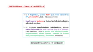 PARTICULARIDADES CLINICAS DE LA HEPATITIS A
 En la Hepatitis A, aparece fiebre que puede alcanzar los
39º, sin escalofríos, de 1 a 2 días de duración.
 Muy frecuente la diarrea al final del periodo de incubación,
sobre todo en niños.
 En ocasiones manifestaciones extrahepáticas, aunque
menos frecuentes que otros tipos de virus de la hepatitis.
Están descritos: casos de artritis, rash, vasculitis cutánea,
crioglobulinemia, anemia aplasica, síndrome de Guillain
Barré, meningoencefalitis, y pancreatitis, entre otras.
La infección no evoluciona a la cronificación.
 