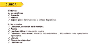 CLINICA
Síntomas:
a. Inespecíficos
✔ Anorexia
✔ Astenia
✔ Baja de peso: disminución de la síntesis de proteínas
b. Secundarios:
✔ Confusión, alteración de la memoria.
✔ Ascitis
✔ Hernia umbilical: indica ascitis crónica
✔ Calambres musculares: alteración hidroelectrolítica , Hiponatremia con hipervolemia,
hipokalemia.
✔ Ictericia
✔ Distención abdominal
✔ Desnutrición
 