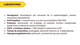 LABORATORIO
✔ Hemograma: Pancitopenia por secuestro de la esplenomegalia, anemia
macrocítica (alcoholismo).
✔ Perfil hepático: ↑ transaminasas si es de causa alcohólica TGO>TGP.
✔ Proteínas: disminución, sin embargo, un paciente cirrótico compensado
puede tener la albumina normal (3-5mg/dL)
✔ GGTP y Fosfatasa alcalina: ↑ CBP, Hepatitis autoinmune y CEP
✔ Tiempo de protombina: prolongado, alteración factores vit. K dependientes
✔ Hipergammaglobulinemia: policlonal, a predominio Ig A por alcohol
 