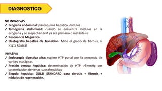 DIAGNOSTICO
NO INVASIVAS
✔ Ecografía abdominal: parénquima hepático, nódulos.
✔ Tomografía abdominal: cuando se encuentra nódulos en la
ecografía y se sospechan NM ya sea primario o metástasis.
✔ Resonancia Magnética
✔ Elastografía hepática de transición: Mide el grado de fibrosis, si
>12,5 Kpascal
INVASIVA
✔ Endoscopia digestiva alta: sugiere HTP portal por la presencia de
varices esofágicas
✔ Presión venosa hepática: determinación de HTP >5mmHg por
cateterización de venas suprahepáticas
✔ Biopsia hepática: GOLD STANDARD para cirrosis = fibrosis +
nódulos de regeneración.
 