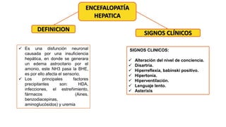 ENCEFALOPATÍA
HEPATICA
DEFINICION
 Es una disfunción neuronal
causada por una insuficiencia
hepática, en donde se generara
un edema astrocitario por el
amonio, este NH3 pasa la BHE,
es por ello afecta el sensorio.
 Los principales factores
precipitantes son: HDA,
infecciones, el estreñimiento,
fármacos (Aines,
benzodiacepinas,
aminoglucósidos) y uremia
SIGNOS CLÍNICOS
SIGNOS CLINICOS:
 Alteración del nivel de conciencia.
 Disartria.
 Hiperreflexia, babinski positivo.
 Hipertonía.
 Hiperventilación.
 Lenguaje lento.
 Asterixis
 