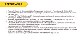 1. Argente A, Álvarez M. Semiología Médica. Fisiopatología, Semiotecnia y Propedéutica., 2° Edición. 2013.
2. Montoro M, García JC. Gastroenterología y hepatología : ;problemas comunes en la práctica clínica. 2° Edición.
Barcelona; 2012.
3. Herrera YPE, Vélez VM, Gutiérrez JCR. Manifestaciones dermatológicas de las enfermedades hepáticas: un
enfoque para el médico general. 2012
4. Krishna M. Anatomía microscópica del hígado. Clin Liver Dis (Hoboken). 13 de enero de 2014;2(5):109-12.
5. Harrison TR. Principios de medicina interna. McGraw-Hill Companies; 2004.
6. Montero MA, Peña A, Loaiza LF, Oviedo KJ, Baltodano B. Enfoque práctico del paciente con ictericia. Revista
Ciencia y Salud Integrando Conocimientos [Internet]. 2021;5(5). Available from:
http://dx.doi.org/10.34192/cienciaysalud.v5i5.295
7. Pavlov CS, Casazza G, Nikolova D, et al. Transient elastography for diagnosis of stages of hepatic fibrosis and
cirrhosis in people with alcoholic liver disease. Cochrane Database of Systematic Reviews [Internet]. 2015 [citado
14 de mayo de 2023];(1). Disponible en:
https://www.cochranelibrary.com/cdsr/doi/10.1002/14651858.CD010542.pub2/full/es
REFERENCIAS
 