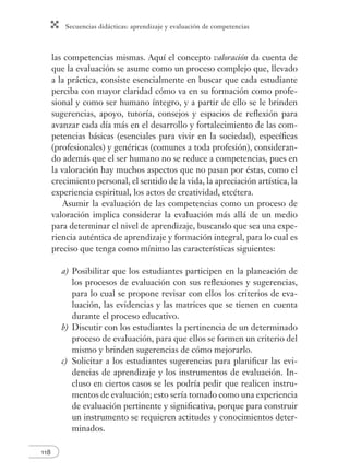 Secuencias didácticas: aprendizaje y evaluación de competencias
118
las competencias mismas. Aquí el concepto valoración da cuenta de
que la evaluación se asume como un proceso complejo que, llevado
a la práctica, consiste esencialmente en buscar que cada estudiante
perciba con mayor claridad cómo va en su formación como profe-
sional y como ser humano íntegro, y a partir de ello se le brinden
sugerencias, apoyo, tutoría, consejos y espacios de reﬂexión para
avanzar cada día más en el desarrollo y fortalecimiento de las com-
petencias básicas (esenciales para vivir en la sociedad), especíﬁcas
(profesionales) y genéricas (comunes a toda profesión), consideran-
do además que el ser humano no se reduce a competencias, pues en
la valoración hay muchos aspectos que no pasan por éstas, como el
crecimiento personal, el sentido de la vida, la apreciación artística, la
experiencia espiritual, los actos de creatividad, etcétera.
Asumir la evaluación de las competencias como un proceso de
valoración implica considerar la evaluación más allá de un medio
para determinar el nivel de aprendizaje, buscando que sea una expe-
riencia auténtica de aprendizaje y formación integral, para lo cual es
preciso que tenga como mínimo las características siguientes:
a) Posibilitar que los estudiantes participen en la planeación de
los procesos de evaluación con sus reﬂexiones y sugerencias,
para lo cual se propone revisar con ellos los criterios de eva-
luación, las evidencias y las matrices que se tienen en cuenta
durante el proceso educativo.
b) Discutir con los estudiantes la pertinencia de un determinado
proceso de evaluación, para que ellos se formen un criterio del
mismo y brinden sugerencias de cómo mejorarlo.
c) Solicitar a los estudiantes sugerencias para planiﬁcar las evi-
dencias de aprendizaje y los instrumentos de evaluación. In-
cluso en ciertos casos se les podría pedir que realicen instru-
mentos de evaluación; esto sería tomado como una experiencia
de evaluación pertinente y signiﬁcativa, porque para construir
un instrumento se requieren actitudes y conocimientos deter-
minados.
 