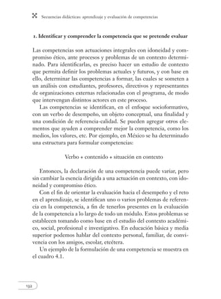 Secuencias didácticas: aprendizaje y evaluación de competencias
132
1. Identiﬁcar y comprender la competencia que se pretende evaluar
Las competencias son actuaciones integrales con idoneidad y com-
promiso ético, ante procesos y problemas de un contexto determi-
nado. Para identiﬁcarlas, es preciso hacer un estudio de contexto
que permita deﬁnir los problemas actuales y futuros, y con base en
ello, determinar las competencias a formar, las cuales se someten a
un análisis con estudiantes, profesores, directivos y representantes
de organizaciones externas relacionadas con el programa, de modo
que intervengan distintos actores en este proceso.
Las competencias se identiﬁcan, en el enfoque socioformativo,
con un verbo de desempeño, un objeto conceptual, una ﬁnalidad y
una condición de referencia-calidad. Se pueden agregar otros ele-
mentos que ayuden a comprender mejor la competencia, como los
medios, los valores, etc. Por ejemplo, en México se ha determinado
una estructura para formular competencias:
Verbo + contenido + situación en contexto
Entonces, la declaración de una competencia puede variar, pero
sin cambiar la esencia dirigida a una actuación en contexto, con ido-
neidad y compromiso ético.
Con el ﬁn de orientar la evaluación hacia el desempeño y el reto
en el aprendizaje, se identiﬁcan uno o varios problemas de referen-
cia en la competencia, a ﬁn de tenerlos presentes en la evaluación
de la competencia a lo largo de todo un módulo. Estos problemas se
establecen tomando como base en el estudio del contexto académi-
co, social, profesional e investigativo. En educación básica y media
superior podemos hablar del contexto personal, familiar, de convi-
vencia con los amigos, escolar, etcétera.
Un ejemplo de la formulación de una competencia se muestra en
el cuadro 4.1.
 