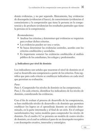 La evaluación de las competencias como proceso de valoración
135
demás evidencias, y no por separado. Básicamente, hay evidencias
de desempeño (evidencian el hacer), de conocimiento (evidencian el
conocimiento y la comprensión que tiene la persona en la compe-
tencia) y de producto (evidencian los resultados puntuales que tiene
la persona en la competencia).
Recomendaciones:
Analizar los criterios y determinar qué evidencias se requieren
para evaluar dichos criterios.
Las evidencias pueden ser una o varias.
Se busca determinar las evidencias centrales, acordes con los
criterios establecidos y acordados.
Es importante someter las evidencias establecidas al análisis
público de los estudiantes, los colegas y profesionales.
5. Indicadores por nivel de dominio
Los indicadores son señales que muestran el nivel de dominio en el
cual se desarrolla una competencia a partir de los criterios. Esto sig-
niﬁca que para cada criterio se establecen indicadores en cada nivel
que permitan su evaluación.
Pasos:
Paso 1. Comprender los niveles de dominio en las competencias.
Paso 2. En cada criterio, identiﬁcar los indicadores de los niveles de
dominio, considerando las evidencias.
Con el ﬁn de evaluar el proceso de desarrollo de las competencias,
se han establecido niveles de desarrollo o de dominio que permiten
establecer los logros en el aprendizaje durante un módulo deter-
minado, en la parte intermedia y al ﬁnal de un ciclo. En el enfoque
socioformativo hay varios modelos para comprender los niveles de
dominio. En el cuadro 4.2 se presenta un modelo de cuatro niveles
de dominio, en el cual se enfatiza el paso de un desempeño receptivo
a un desempeño creativo, innovador y estratégico.
•
•
•
•
 