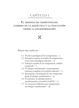 El modelo de competencias:
cambios en la didáctica y la evaluación
desde la socioformación
Índice del capítulo
1.1 El nuevo paradigma de las competencias 2
1.2 Principios comunes al modelo de competencias
como nuevo paradigma educativo 6
1.3 Enfoques actuales de las competencias. Análisis
comparado 7
1.4 El enfoque socioformativo: el pensamiento
sistémico-complejo en la práctica educativa 11
1.5 Descripción y formulación de una competencia
desde el enfoque socioformativo 13
1.6 El currículo: un abordaje desde la
socioformación y el modelo GesFOC 17
1.7 Las secuencias didácticas por competencias:
un enfoque socioformativo 20
CAPÍTULO I
 