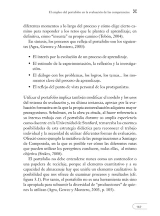 El empleo del portafolio en la evaluación de las competencias
147
diferentes momentos a lo largo del proceso y cómo elige cierto ca-
mino para responder a los retos que le plantea el aprendizaje; en
deﬁnitiva, cómo “inventa” su propio camino (Tobón, 2004).
En síntesis, los procesos que reﬂeja el portafolio son los siguien-
tes (Agra, Gewerc y Montero, 2003):
El interés por la evolución de un proceso de aprendizaje.
El estímulo de la experimentación, la reﬂexión y la investiga-
ción.
El diálogo con los problemas, los logros, los temas... los mo-
mentos clave del proceso de aprendizaje.
El reﬂejo del punto de vista personal de los protagonistas.
Utilizar el portafolio implica también modiﬁcar el modelo y los usos
del sistema de evaluación y, en última instancia, apostar por la eva-
luación formativa en la que la propia autoevaluación adquiera mayor
protagonismo. Schulman, en la obra ya citada, al hacer referencia a
su intenso trabajo con el portafolio durante su amplia experiencia
como docente en la Universidad de Stanford, remarcaba las enormes
posibilidades de esta estrategia didáctica para reconocer el trabajo
individual y la necesidad de utilizar diferentes formas de evaluación.
Ofreció como ejemplo la metáfora de las peregrinaciones a Santiago
de Compostela, en la que es posible ver cómo las diferentes rutas
que pueden utilizar los peregrinos conducen, todas ellas, al mismo
objetivo (Stakes, 2008).
El portafolio no debe entenderse nunca como un contenedor o
una papelera de reciclaje, porque al elemento cuantitativo y a su
capacidad de almacenaje hay que unirle un elemento cualitativo: la
posibilidad que nos ofrece de examinar procesos y resultados (cfr.
ﬁgura 5.1). Por tanto, el portafolio no es una herramienta más sino
la apropiada para subsumir la diversidad de “producciones” de quie-
nes la utilizan (Agra, Gewec y Montero, 2003, p. 105).
•
•
•
•
 