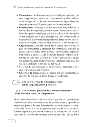 Secuencias didácticas: aprendizaje y evaluación de competencias
154
Valoraciones. Reﬂexiones sobre las actividades realizadas, lo-
gros y aspectos por mejorar en la construcción y aﬁanzamiento
de las competencias. Se toman en cuenta las sugerencias y co-
mentarios tanto del docente como de los compañeros.
Producciones. Evidencias de los productos obtenidos en las
actividades. Por ejemplo, en un proyecto formativo de conta-
bilidad se podría establecer con los estudiantes la realización
de un proyecto en el cual elaboren un libro contable de un
negocio real. La competencia podría valorarse en este caso te-
niendo en cuenta el producto (en este caso, el libro contable).
Organización. Consiste en brindarles pautas a los estudiantes
para que estructuren y presenten los contenidos, tomando en
cuenta aspectos tales como portada, introducción, capítulos,
bibliografía y anexos. Cada evidencia debería contener la in-
formación siguiente: qué son, por qué se agregaron y de qué
son evidencia. Además, las evidencias se pueden organizar por
orden cronológico o por tipo de actividad.
Material. Se deben indicar las características del material en el
cual se presentará el portafolio.
Criterios de evaluación. Se acuerda con los estudiantes los
criterios de evaluación de las diferentes evidencias.
5.4 Una nueva forma de evaluación acorde
con la singularidad del portafolio
5.4.1 Características generales de la evaluación formativa
en la formación basada en competencias
En el desarrollo de las actividades de indagación y el portafolio se
identiﬁca con ellas que construyen el camino hacia el aprendizaje
autónomo, junto a la gran importancia que constituyen la orien-
tación y la tutoría a través de guiones previos y la ayuda que se da
durante el proceso, un elemento clave es la evaluación. En muchas
ocasiones los docentes la conciben como un acto ﬁnal que se limita
•
•
•
•
•
 