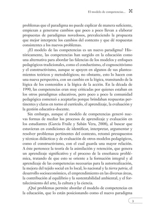 El modelo de competencias...
3
problemas que el paradigma no puede explicar de manera suﬁciente,
empiezan a generarse cambios que poco a poco llevan a elaborar
propuestas de paradigmas novedosos, prevaleciendo la propuesta
que mejor interprete los cambios del contexto y que dé respuestas
consistentes a los nuevos problemas.
¿El modelo de las competencias es un nuevo paradigma? His-
tóricamente, las competencias han surgido en la educación como
una alternativa para abordar las falencias de los modelos y enfoques
pedagógicos tradicionales, como el conductismo, el cognoscitivismo
y el constructivismo, aunque se apoyen en algunos de sus plantea-
mientos teóricos y metodológicos; no obstante, esto lo hacen con
una nueva perspectiva, con un cambio en la lógica, transitando de la
lógica de los contenidos a la lógica de la acción. En la década de
1990, las competencias eran muy criticadas por quienes estaban en
los otros paradigmas educativos, pero poco a poco la comunidad
pedagógica comenzó a aceptarlas porque brindaban respuestas per-
tinentes y claras en torno al currículo, el aprendizaje, la evaluación y
la gestión educativa-docente.
Sin embargo, aunque el modelo de competencias generó nue-
vas formas de mediar los procesos de aprendizaje y evaluación en
los estudiantes (García Fraile y Sabán Vera, 2008), al buscar que
estuvieran en condiciones de identiﬁcar, interpretar, argumentar y
resolver problemas pertinentes del contexto, retomó presupuestos
y técnicas didácticas y de evaluación de otros modelos pedagógicos,
como el constructivismo, con el cual guarda una mayor relación.
A éste pertenece la teoría de la asimilación y retención, que genera
un aprendizaje signiﬁcativo y el proceso de la enseñanza problé-
mica, tratando de que esto se oriente a la formación integral y al
aprendizaje de las competencias necesarias para la autorrealización,
la mejora del tejido social en lo local, lo nacional y la tierra patria, el
desarrollo socioeconómico, el emprendimiento en las diversas áreas,
la contribución al equilibrio y la sustentabilidad ambiental, y el for-
talecimiento del arte, la cultura y la ciencia.
¿Qué problemas permite abordar el modelo de competencias en
la educación, que lo están posicionando como el nuevo paradigma
 