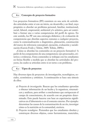 Secuencias didácticas: aprendizaje y evaluación de competencias
172
6.1 Concepto de proyecto formativo
Los proyectos formativos (PF) consisten en una serie de activida-
des articuladas entre sí con un inicio, un desarrollo y un ﬁnal, cuyo
propósito es abordar un problema personal, familiar, institucional,
social, laboral, empresarial, ambiental y/o artístico, para así contri-
buir a formar una o varias competencias del perﬁl de egreso. En
este sentido, los PF son una estrategia didáctica y de evaluación de
competencias que abordan aspectos comunes a cualquier proyecto,
como la contextualización o diagnóstico, planeación, construcción
del marco de referencia conceptual, ejecución, evaluación y sociali-
zación (García Fraile y Tobón, 2009; Tobón, 2009c).
¿Cómo se abordan los contenidos en un proyecto formativo? A
partir de los componentes de una competencia: ejes procesuales, cri-
terios y evidencias. Estos contenidos se trabajan con los estudiantes
en forma ﬂexible a medida que se abordan las actividades del pro-
yecto, las cuales se articulan entre sí en torno a un problema.
6.2 Tipos de proyectos
Hay diversos tipos de proyectos: de investigación, tecnológicos, so-
ciales, económicos y artísticos. A continuación se hace una síntesis
de ellos:
a) Proyectos de investigación. Buscan que los estudiantes aprendan
a obtener información de un hecho y la organicen, sistemati-
cen y analicen, para arribar a conclusiones que enriquezcan el
campo de conocimiento, de acuerdo con un propósito deter-
minado. Esto puede hacerse con base en experiencias signiﬁ-
cativas en el laboratorio o en el contexto externo. Por ejemplo:
determinar las causas de la contaminación de un río, investigar
cómo es la nutrición en la comunidad, etcétera.
b) Proyectos tecnológicos. Pretenden que los estudiantes diseñen y
construyan diversos objetos, como herramientas, materiales,
 