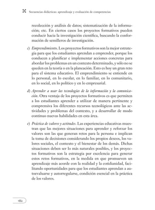 Secuencias didácticas: aprendizaje y evaluación de competencias
182
recolección y análisis de datos; sistematización de la informa-
ción; etc. En ciertos casos los proyectos formativos pueden
conducir hacia la investigación cientíﬁca, buscando la confor-
mación de semilleros de investigación.
c) Emprendimiento. Los proyectos formativos son la mejor estrate-
gia para que los estudiantes aprendan a emprender, porque los
conducen a planiﬁcar e implementar acciones concretas para
abordar los problemas en un contexto determinado, y sólo no se
queden en la teoría o en la planeación. Esto es hoy un gran reto
para el sistema educativo. El emprendimiento se entiende en
lo personal, en lo escolar, en lo familiar, en lo comunitario,
en lo social, en lo político y en lo empresarial.
d) Aprender a usar las tecnologías de la información y la comunica-
ción. Otra ventaja de los proyectos formativos es que permiten
a los estudiantes aprender a utilizar de manera pertinente y
comprensiva los diferentes recursos tecnológicos ante las ac-
tividades y problemas del contexto, y a desarrollar de modo
continuo nuevas habilidades en esta área.
e) Práctica de valores y actitudes. Las experiencias educativas mues-
tran que las mejores situaciones para aprender y reforzar los
valores son las que generan retos para la persona e implican
la toma de decisiones considerando los propios deseos, los va-
lores sociales, el contexto y el bienestar de los demás. Dichas
situaciones deben ser lo más naturales posibles, y los proyec-
tos formativos son la estrategia por excelencia para generar
estos retos formativos, en la medida en que promueven un
aprendizaje más acorde con la realidad y la cotidianidad, faci-
litando oportunidades para que los estudiantes aprendan a au-
toevaluarse y autorregularse, condición esencial en la práctica
de los valores.
 