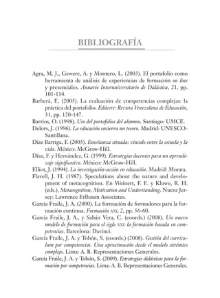 BIBLIOGRAFÍA
Agra, M. J., Gewerc, A. y Montero, L. (2003). El portafolio como
herramienta de análisis de experiencias de formación on line
y presenciales. Anuario Interuniversitario de Didáctica, 21, pp.
101-114.
Barberá, E. (2005). La evaluación de competencias complejas: la
práctica del portafolio. Edúcere: Revista Venezolana de Educación,
31, pp. 120-147.
Barrios, O. (1998). Uso del portafolios del alumno. Santiago: UMCE.
Delors, J. (1996). La educación encierra un tesoro. Madrid: UNESCO-
Santillana.
Díaz Barriga, F. (2005). Enseñanza situada: vínculo entre la escuela y la
vida. México: McGraw-Hill.
Díaz, F. y Hernández, G. (1999). Estrategias docentes para un aprendi-
zaje signiﬁcativo. México: McGraw-Hill.
Elliot, J. (1994). La investigación-acción en educación. Madrid: Morata.
Flavell, J. H. (1987). Speculations about the nature and develo-
pment of metacognition. En Weinert, F. E. y Kluwe, R. H.
(eds.), Metacognition, Motivation and Understanding. Nueva Jer-
sey: Lawrence Erlbaum Associates.
García Fraile, J. A. (2000). La formación de formadores para la for-
mación continua. Formación XXI, 2, pp. 56-60.
García Fraile, J. A., y Sabán Vera, C. (coords.) (2008). Un nuevo
modelo de formación para el siglo XXI: la formación basada en com-
petencias. Barcelona: Davinci.
García Fraile, J. A. y Tobón, S. (coords.) (2008). Gestión del currícu-
lum por competencias. Una aproximación desde el modelo sistémico
complejo. Lima: A. B. Representaciones Generales.
García Fraile, J. A. y Tobón, S. (2009). Estrategias didácticas para la for-
mación por competencias. Lima: A. B. Representaciones Generales.
 