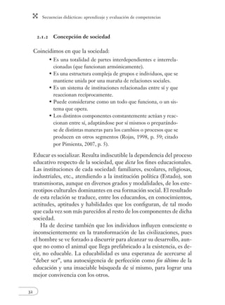 Secuencias didácticas: aprendizaje y evaluación de competencias
32
2.1.2 Concepción de sociedad
Coincidimos en que la sociedad:
Es una totalidad de partes interdependientes e interrela-
cionadas (que funcionan armónicamente).
Es una estructura compleja de grupos e individuos, que se
mantiene unida por una maraña de relaciones sociales.
Es un sistema de instituciones relacionadas entre sí y que
reaccionan recíprocamente.
Puede considerarse como un todo que funciona, o un sis-
tema que opera.
Los distintos componentes constantemente actúan y reac-
cionan entre sí, adaptándose por sí mismos o preparándo-
se de distintas maneras para los cambios o procesos que se
producen en otros segmentos (Rojas, 1998, p. 59; citado
por Pimienta, 2007, p. 5).
Educar es socializar. Resulta indiscutible la dependencia del proceso
educativo respecto de la sociedad, que dicta los ﬁnes educacionales.
Las instituciones de cada sociedad: familiares, escolares, religiosas,
industriales, etc., atendiendo a la institución política (Estado), son
transmisoras, aunque en diversos grados y modalidades, de los este-
reotipos culturales dominantes en esa formación social. El resultado
de esta relación se traduce, entre los educandos, en conocimientos,
actitudes, aptitudes y habilidades que los conﬁguran, de tal modo
que cada vez son más parecidos al resto de los componentes de dicha
sociedad.
Ha de decirse también que los individuos inﬂuyen consciente o
inconscientemente en la transformación de las civilizaciones, pues
el hombre se ve forzado a discurrir para alcanzar su desarrollo, aun-
que no como el animal que llega prefabricado a la existencia, es de-
cir, no educable. La educabilidad es una esperanza de acercarse al
“deber ser”, una autoexigencia de perfección como ﬁn último de la
educación y una insaciable búsqueda de sí mismo, para lograr una
mejor convivencia con los otros.
•
•
•
•
•
 