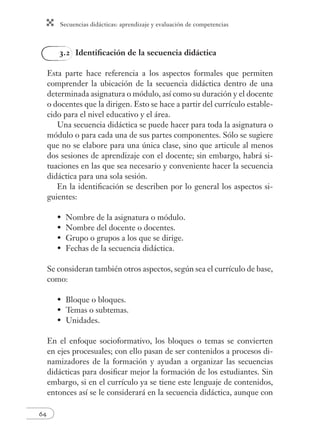 Secuencias didácticas: aprendizaje y evaluación de competencias
64
3.2 Identiﬁcación de la secuencia didáctica
Esta parte hace referencia a los aspectos formales que permiten
comprender la ubicación de la secuencia didáctica dentro de una
determinada asignatura o módulo, así como su duración y el docente
o docentes que la dirigen. Esto se hace a partir del currículo estable-
cido para el nivel educativo y el área.
Una secuencia didáctica se puede hacer para toda la asignatura o
módulo o para cada una de sus partes componentes. Sólo se sugiere
que no se elabore para una única clase, sino que articule al menos
dos sesiones de aprendizaje con el docente; sin embargo, habrá si-
tuaciones en las que sea necesario y conveniente hacer la secuencia
didáctica para una sola sesión.
En la identiﬁcación se describen por lo general los aspectos si-
guientes:
Nombre de la asignatura o módulo.
Nombre del docente o docentes.
Grupo o grupos a los que se dirige.
Fechas de la secuencia didáctica.
Se consideran también otros aspectos, según sea el currículo de base,
como:
Bloque o bloques.
Temas o subtemas.
Unidades.
En el enfoque socioformativo, los bloques o temas se convierten
en ejes procesuales; con ello pasan de ser contenidos a procesos di-
namizadores de la formación y ayudan a organizar las secuencias
didácticas para dosiﬁcar mejor la formación de los estudiantes. Sin
embargo, si en el currículo ya se tiene este lenguaje de contenidos,
entonces así se le considerará en la secuencia didáctica, aunque con
•
•
•
•
•
•
•
 